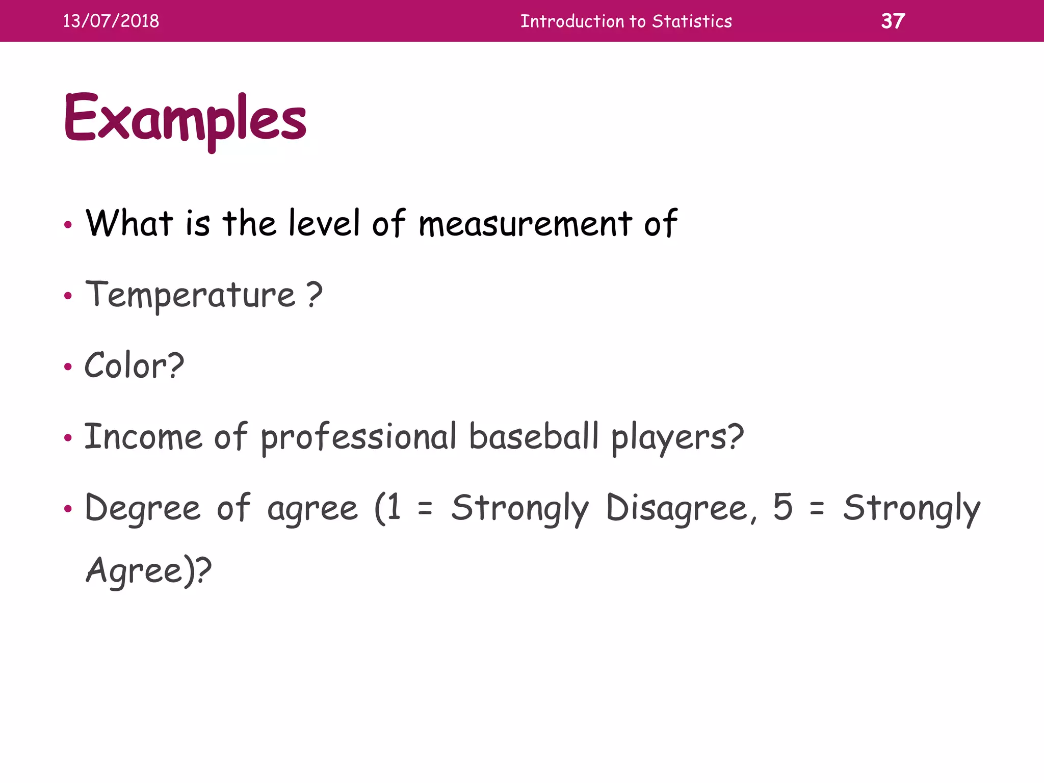 Examples
• What is the level of measurement of
• Temperature ?
• Color?
• Income of professional baseball players?
• Degree of agree (1 = Strongly Disagree, 5 = Strongly
Agree)?
13/07/2018 Introduction to Statistics 37
 