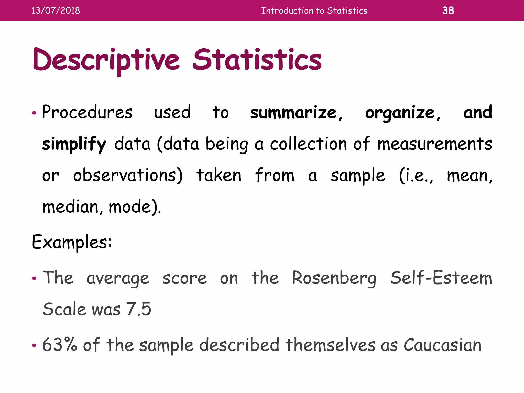 Descriptive Statistics
• Procedures used to summarize, organize, and
simplify data (data being a collection of measurements
or observations) taken from a sample (i.e., mean,
median, mode).
Examples:
• The average score on the Rosenberg Self-Esteem
Scale was 7.5
• 63% of the sample described themselves as Caucasian
13/07/2018 Introduction to Statistics 38
 