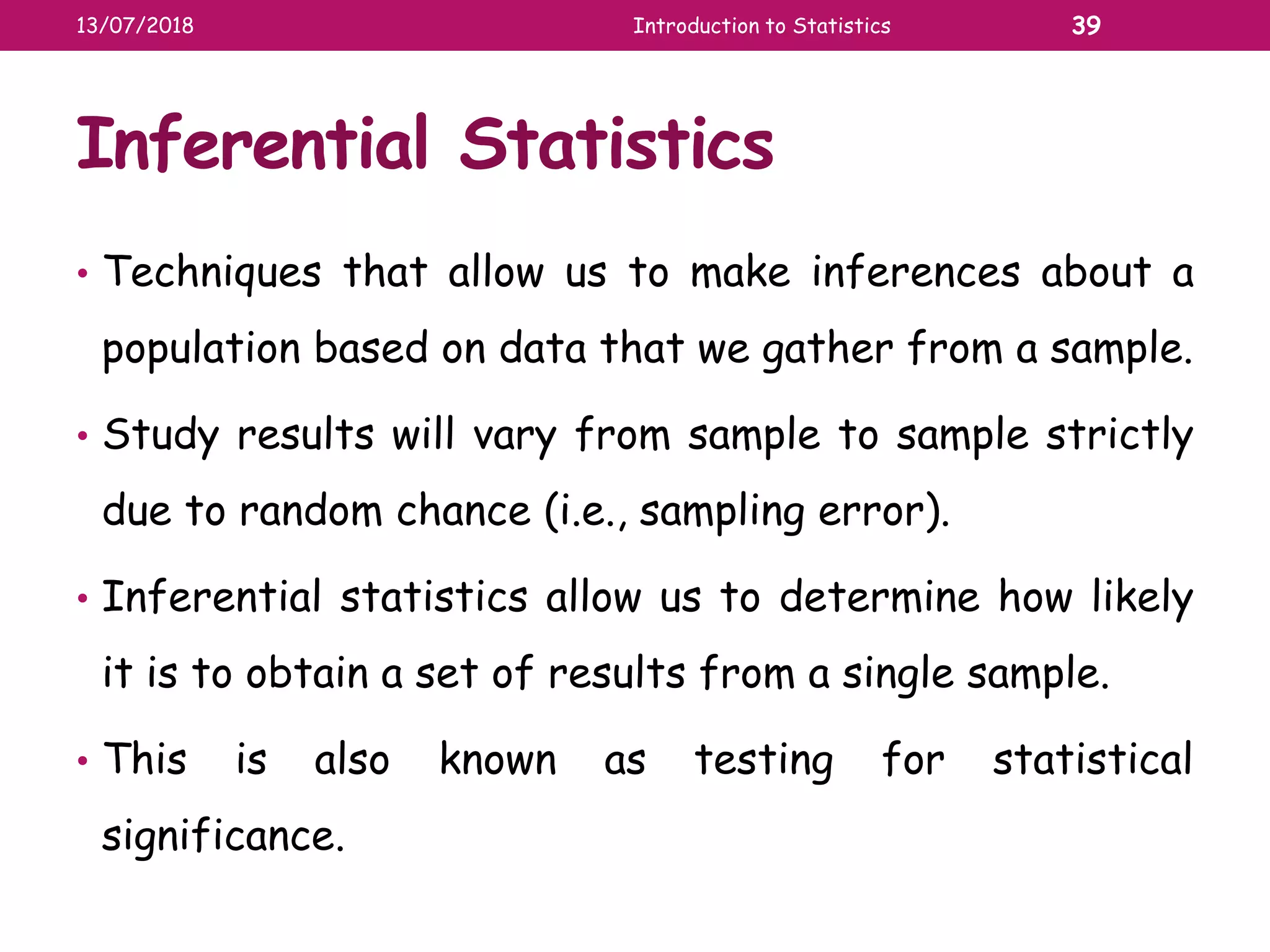Inferential Statistics
• Techniques that allow us to make inferences about a
population based on data that we gather from a sample.
• Study results will vary from sample to sample strictly
due to random chance (i.e., sampling error).
• Inferential statistics allow us to determine how likely
it is to obtain a set of results from a single sample.
• This is also known as testing for statistical
significance.
13/07/2018 Introduction to Statistics 39
 