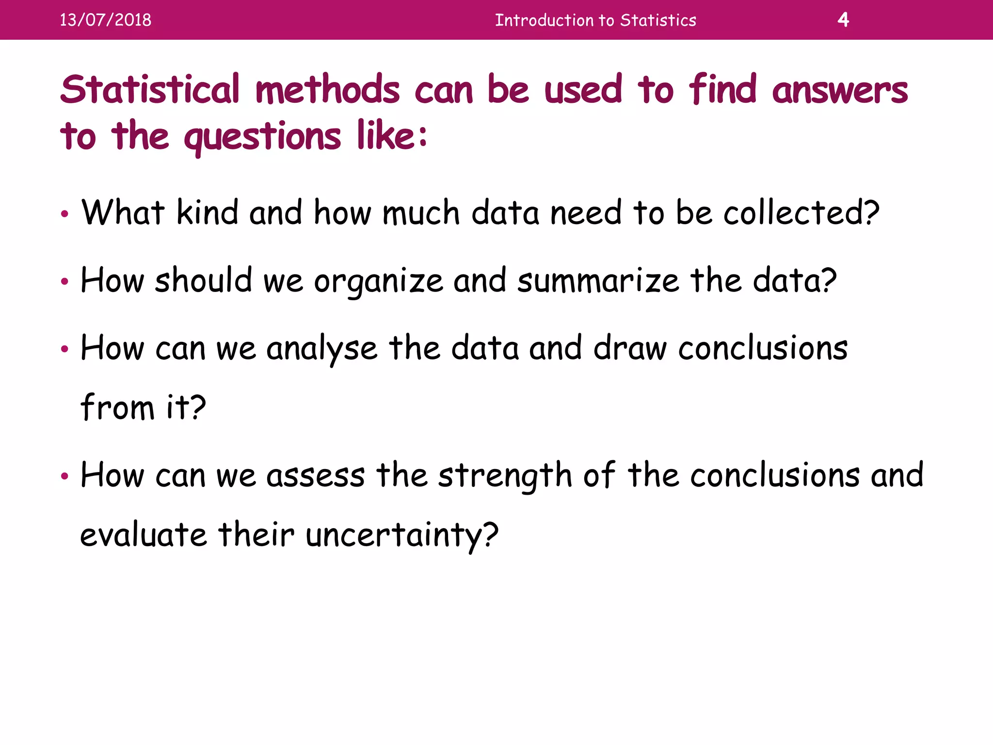 Statistical methods can be used to find answers
to the questions like:
• What kind and how much data need to be collected?
• How should we organize and summarize the data?
• How can we analyse the data and draw conclusions
from it?
• How can we assess the strength of the conclusions and
evaluate their uncertainty?
13/07/2018 Introduction to Statistics 4
 