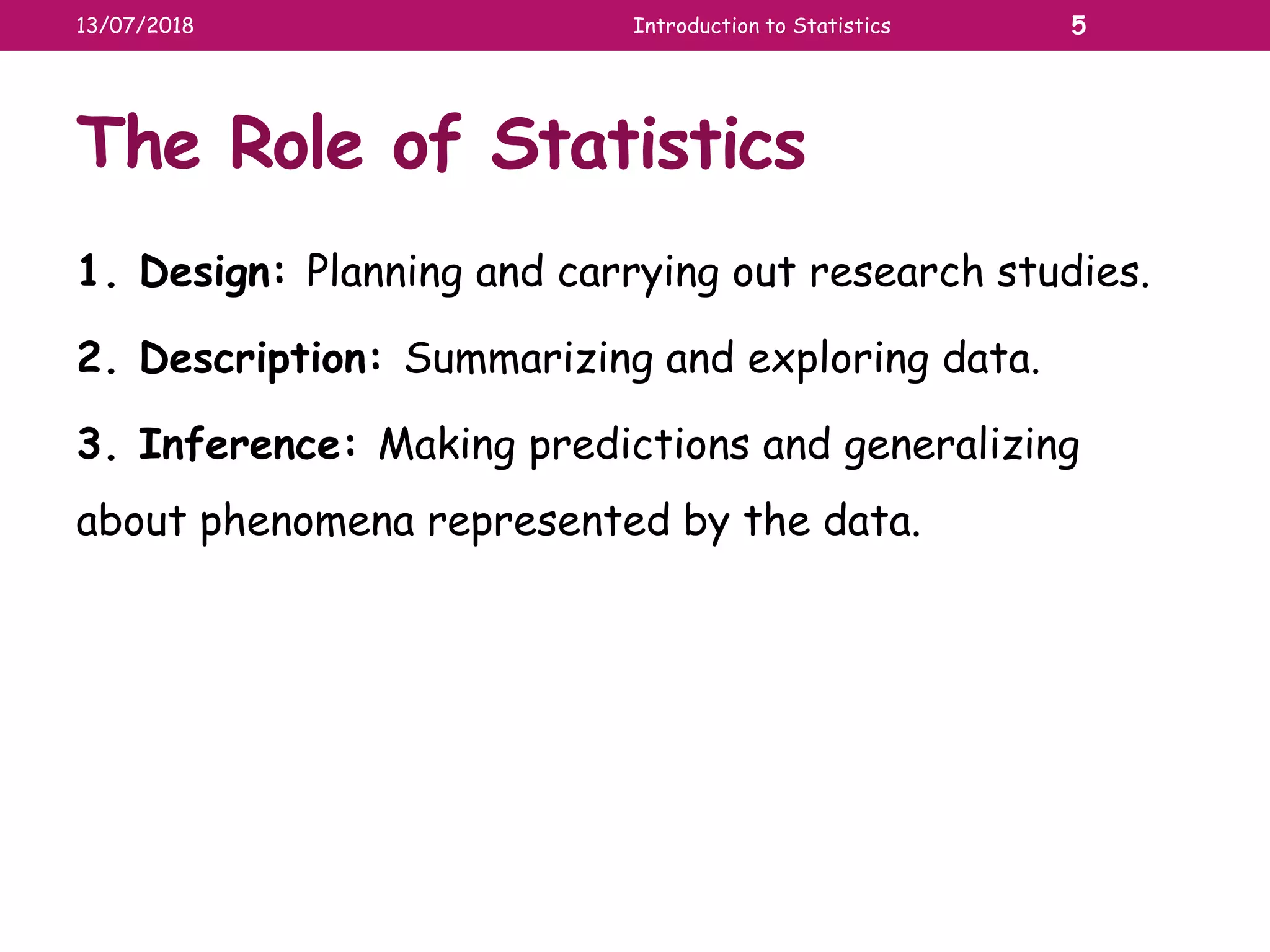 The Role of Statistics
1. Design: Planning and carrying out research studies.
2. Description: Summarizing and exploring data.
3. Inference: Making predictions and generalizing
about phenomena represented by the data.
13/07/2018 Introduction to Statistics 5
 