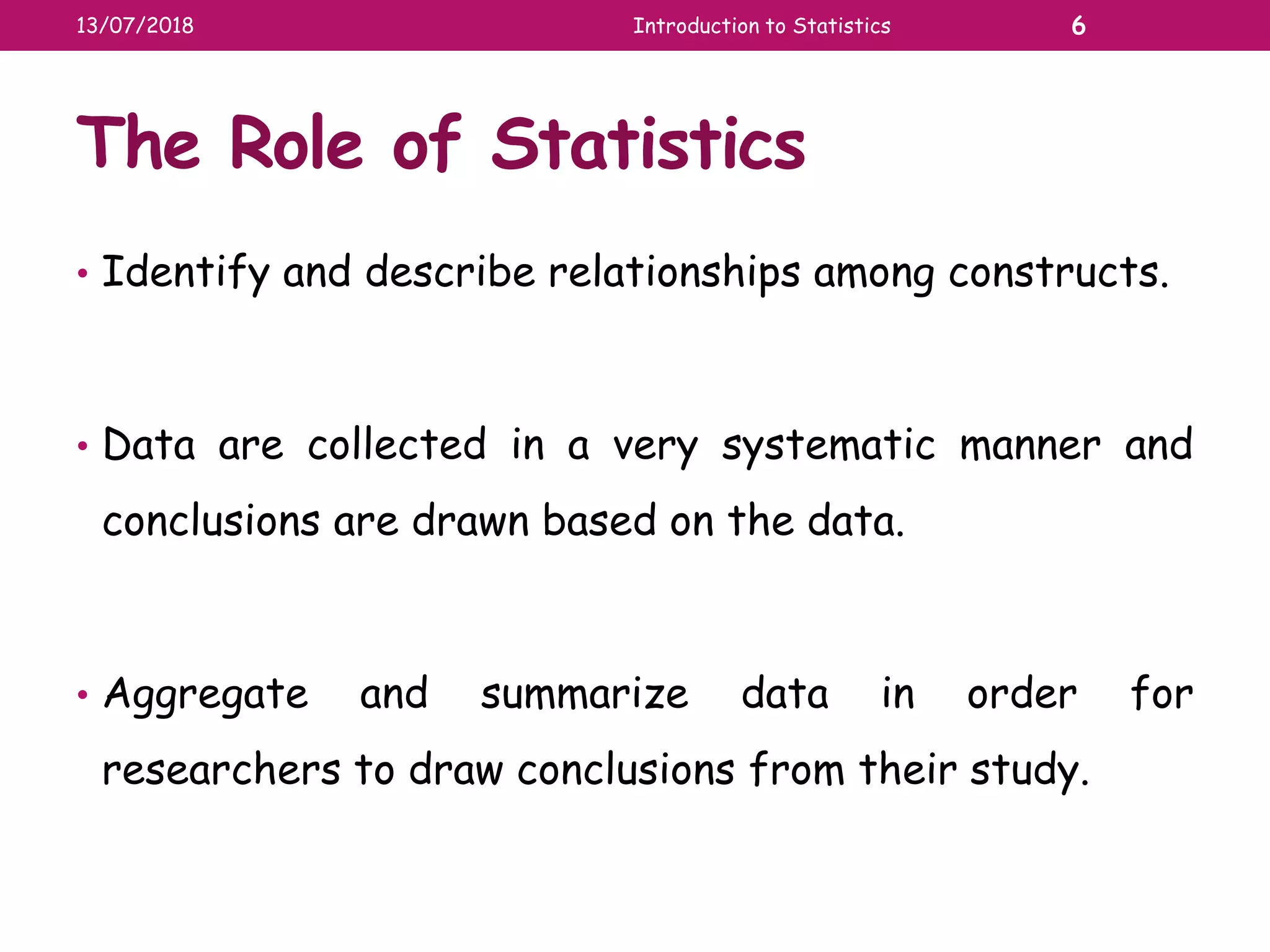 The Role of Statistics
• Identify and describe relationships among constructs.
• Data are collected in a very systematic manner and
conclusions are drawn based on the data.
• Aggregate and summarize data in order for
researchers to draw conclusions from their study.
13/07/2018 Introduction to Statistics 6
 