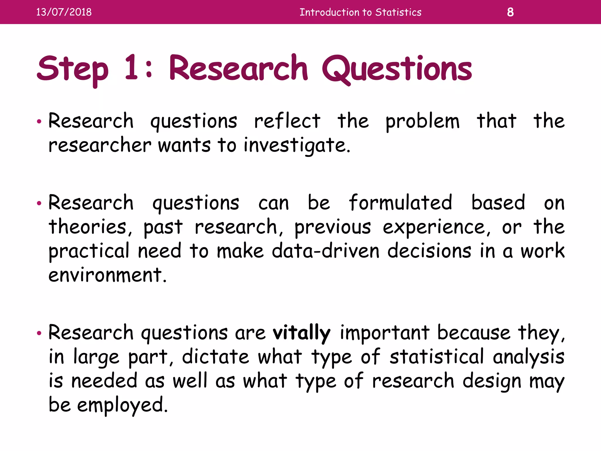 Step 1: Research Questions
• Research questions reflect the problem that the
researcher wants to investigate.
• Research questions can be formulated based on
theories, past research, previous experience, or the
practical need to make data-driven decisions in a work
environment.
• Research questions are vitally important because they,
in large part, dictate what type of statistical analysis
is needed as well as what type of research design may
be employed.
13/07/2018 Introduction to Statistics 8
 