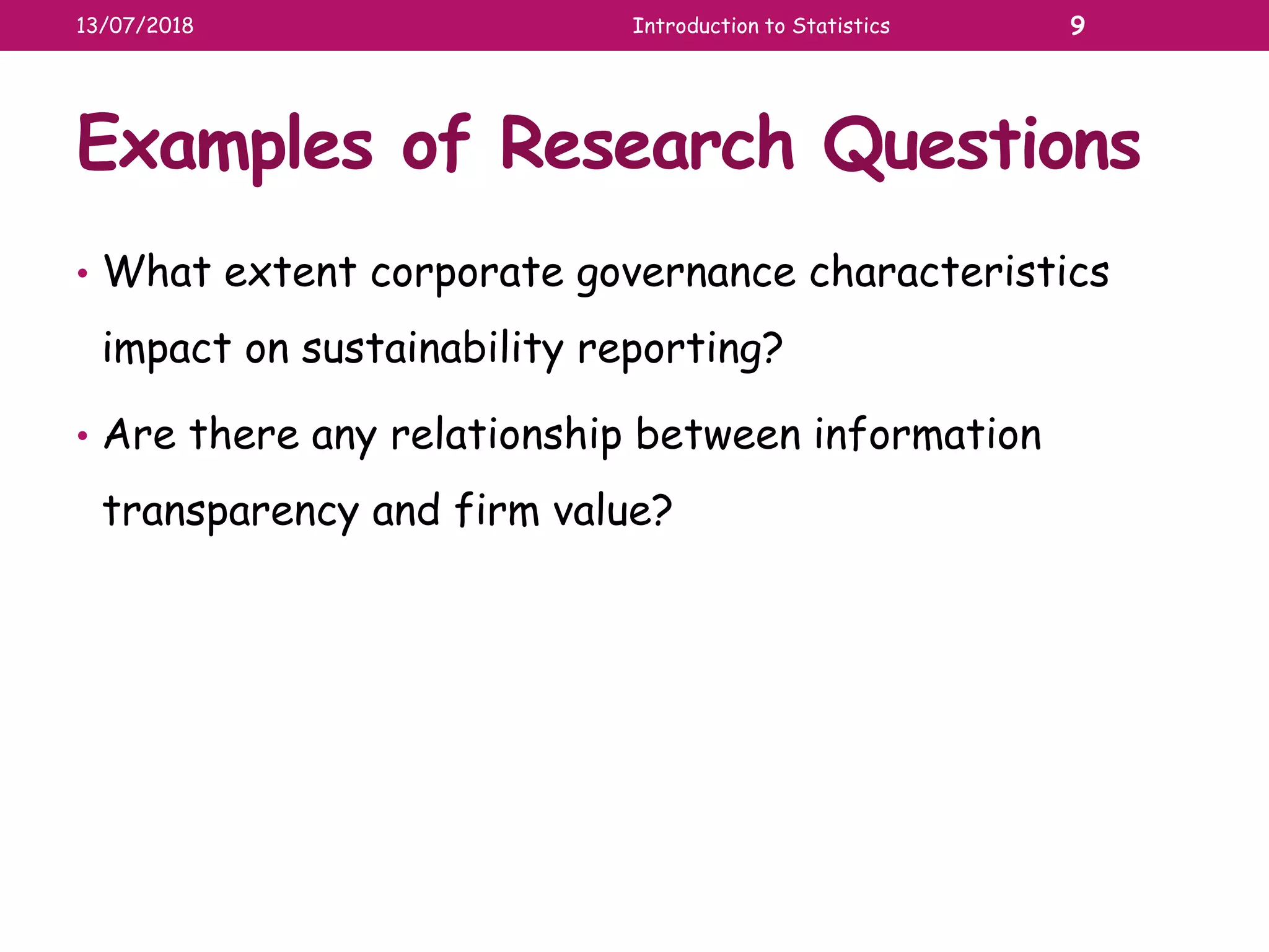 Examples of Research Questions
• What extent corporate governance characteristics
impact on sustainability reporting?
• Are there any relationship between information
transparency and firm value?
13/07/2018 Introduction to Statistics 9
 