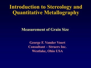 Introduction to Stereology and
Quantitative Metallography
Measurement of Grain Size
George F. Vander Voort
Consultant – Struers Inc.
Westlake, Ohio USA
 