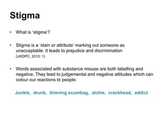 Stigma
• What is ‘stigma’?
• Stigma is a ‘stain or attribute’ marking out someone as
unacceptable. It leads to prejudice and discrimination
(UKDPC, 2010: 1)
• Words associated with substance misuse are both labelling and
negative. They lead to judgemental and negative attitudes which can
colour our reactions to people:
Junkie, drunk, thieving scumbag, alchie, crackhead, addict
 