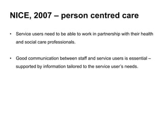 NICE, 2007 – person centred care
• Service users need to be able to work in partnership with their health
and social care professionals.
• Good communication between staff and service users is essential –
supported by information tailored to the service user’s needs.
 