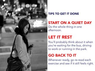 TIPS TO GET IT DONE
START ON A QUIET DAY
Do the whole thing in one
afternoon.
LET IT REST
You'll probably think about it when
you're waiting for the bus, driving
to work or running in the park.
GO BACK TO IT
Whenever ready, go re-read each
exercise and see if it still feels right.
 