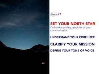 Step #1
SET YOUR NORTH STAR
Define the guiding principles of your
communication.
UNDERSTAND YOUR CORE USER
CLARIFY YOUR MISSION
DEFINE YOUR TONE OF VOICE
 