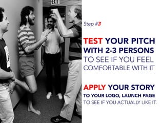 Step #3
TEST YOUR PITCH
WITH 2-3 PERSONS
TO SEE IF YOU FEEL
COMFORTABLE WITH IT
APPLY YOUR STORY
TO YOUR LOGO, LAUNCH PAGE
TO SEE IF YOU ACTUALLY LIKE IT.
 