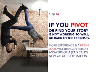 Step #5
IF YOU PIVOT
OR FIND YOUR STORY
IS NOT WORKING SO WELL,
GO BACK TO THE EXERCISES.
MORE EXPERIENCE & A FRESH
LOOK WILL BRING DIFFERENT
ANSWERS OR A (RADICALLY)
NEW VALUE PROPOSITION.
 
