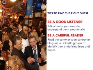 TIPS TO FIND THE RIGHT QUEST
BE A GOOD LISTENER
Talk often to your users to
understand them emotionally.
BE A CAREFUL READER
Read the comments on consumer
blogs or in LinkedIn groups to
identify their underlying fears and
hopes.
 