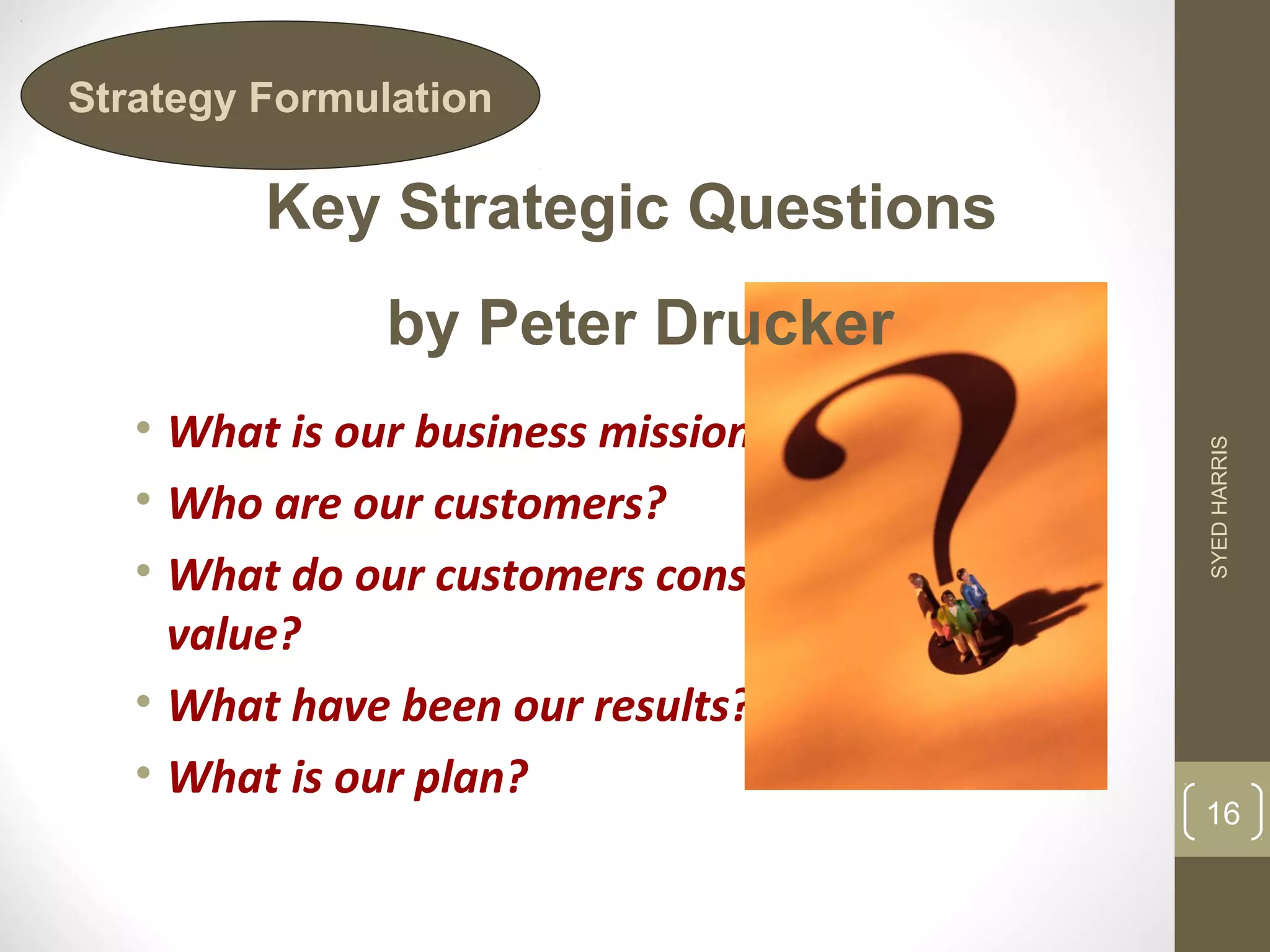 Strategy Formulation 
Key Strategic Questions 
by Peter Drucker 
• What is our business mission? 
• Who are our customers? 
• What do our customers consider 
value? 
• What have been our results? 
• What is our plan? 
SYED HARRIS 
16 
 