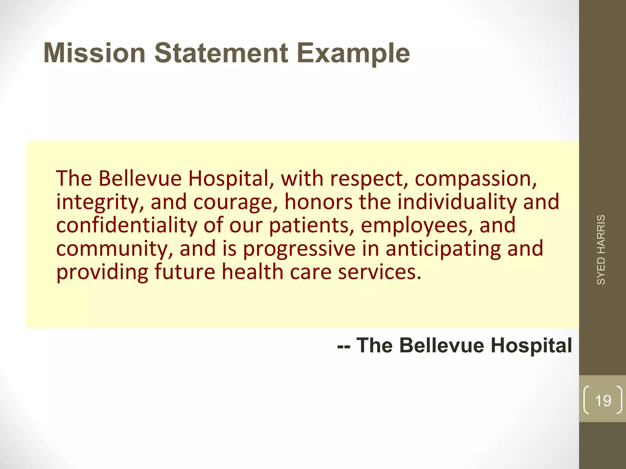 Mission Statement Example 
The Bellevue Hospital, with respect, compassion, 
integrity, and courage, honors the individuality and 
confidentiality of our patients, employees, and 
community, and is progressive in anticipating and 
providing future health care services. 
-- The Bellevue Hospital 
SYED HARRIS 
19 
 