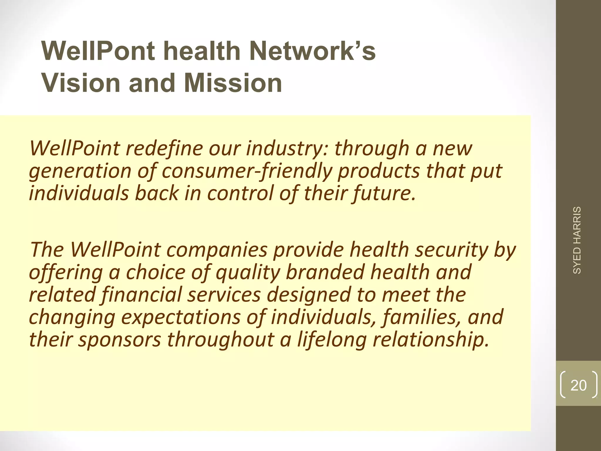 WellPont health Network’s 
Vision and Mission 
WellPoint redefine our industry: through a new 
generation of consumer-friendly products that put 
individuals back in control of their future. 
The WellPoint companies provide health security by 
offering a choice of quality branded health and 
related financial services designed to meet the 
changing expectations of individuals, families, and 
their sponsors throughout a lifelong relationship. 
SYED HARRIS 
20 
 