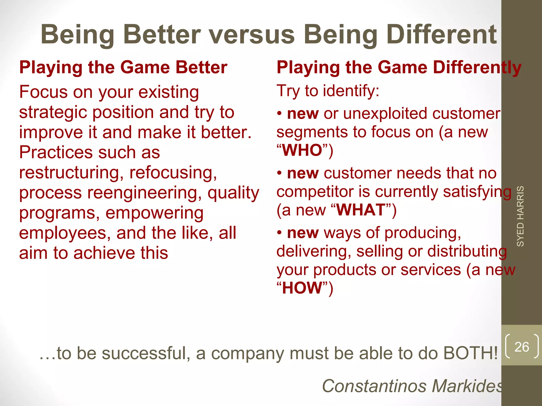Being Better versus Being Different 
Playing the Game Better 
Focus on your existing 
strategic position and try to 
improve it and make it better. 
Practices such as 
restructuring, refocusing, 
process reengineering, quality 
programs, empowering 
employees, and the like, all 
aim to achieve this 
Playing the Game Differently 
Try to identify: 
• new or unexploited customer 
segments to focus on (a new 
“WHO”) 
• new customer needs that no 
competitor is currently satisfying 
(a new “WHAT”) 
• new ways of producing, 
delivering, selling or distributing 
your products or services (a new 
“HOW”) 
…to be successful, a company must be able to do BOTH! 
Constantinos Markides 
SYED HARRIS 
26 
 