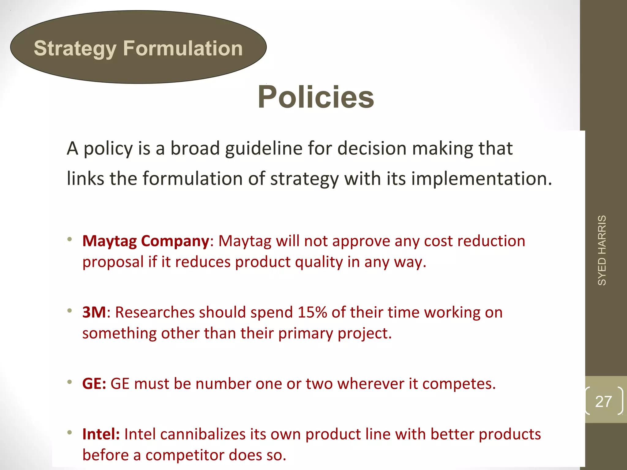 Policies 
Strategy Formulation 
A policy is a broad guideline for decision making that 
links the formulation of strategy with its implementation. 
• Maytag Company: Maytag will not approve any cost reduction 
proposal if it reduces product quality in any way. 
• 3M: Researches should spend 15% of their time working on 
something other than their primary project. 
• GE: GE must be number one or two wherever it competes. 
• Intel: Intel cannibalizes its own product line with better products 
before a competitor does so. 
SYED HARRIS 
27 
 