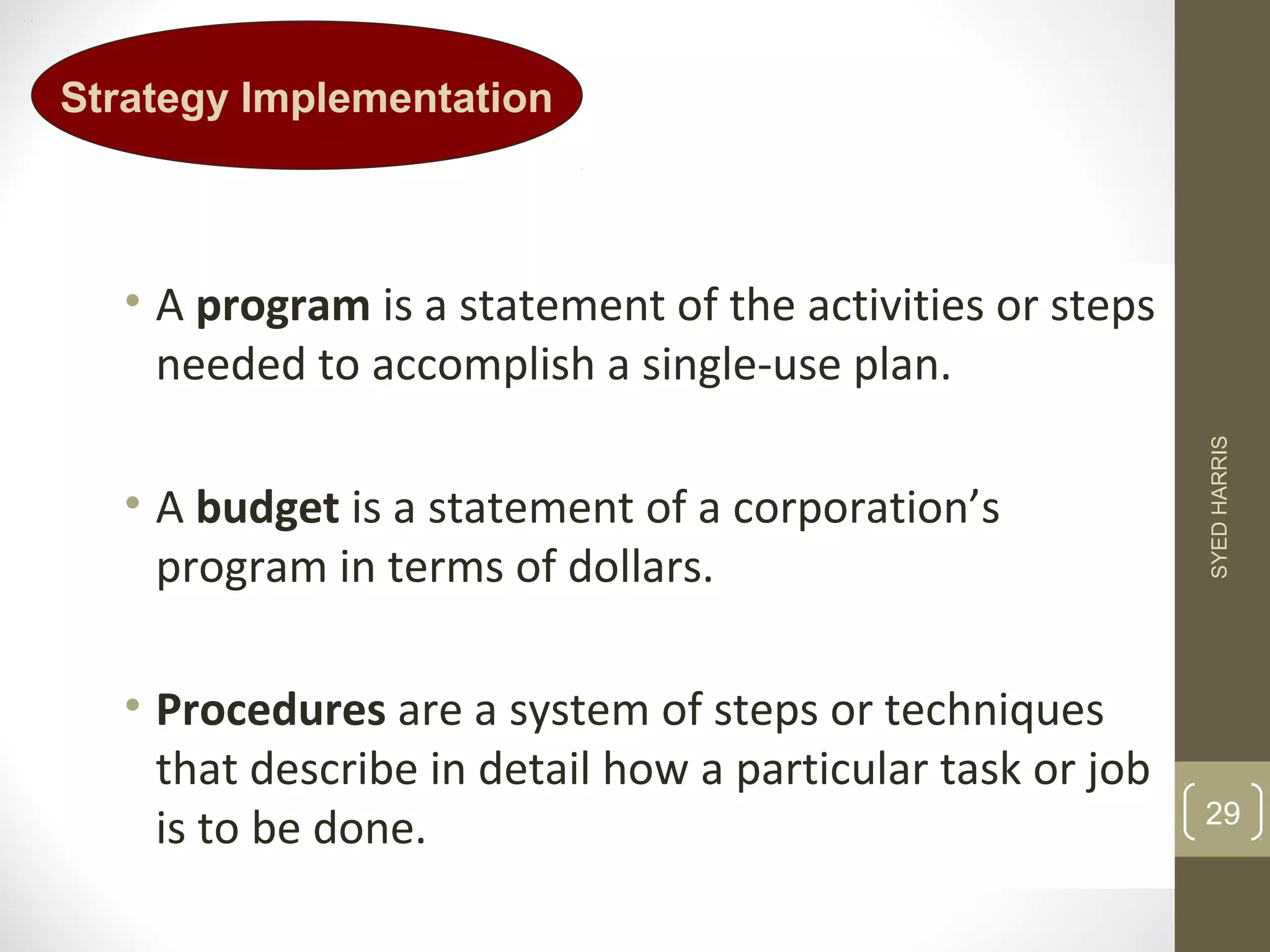 Strategy Implementation 
• A program is a statement of the activities or steps 
needed to accomplish a single-use plan. 
• A budget is a statement of a corporation’s 
program in terms of dollars. 
• Procedures are a system of steps or techniques 
that describe in detail how a particular task or job 
is to be done. 
SYED HARRIS 
29 
 