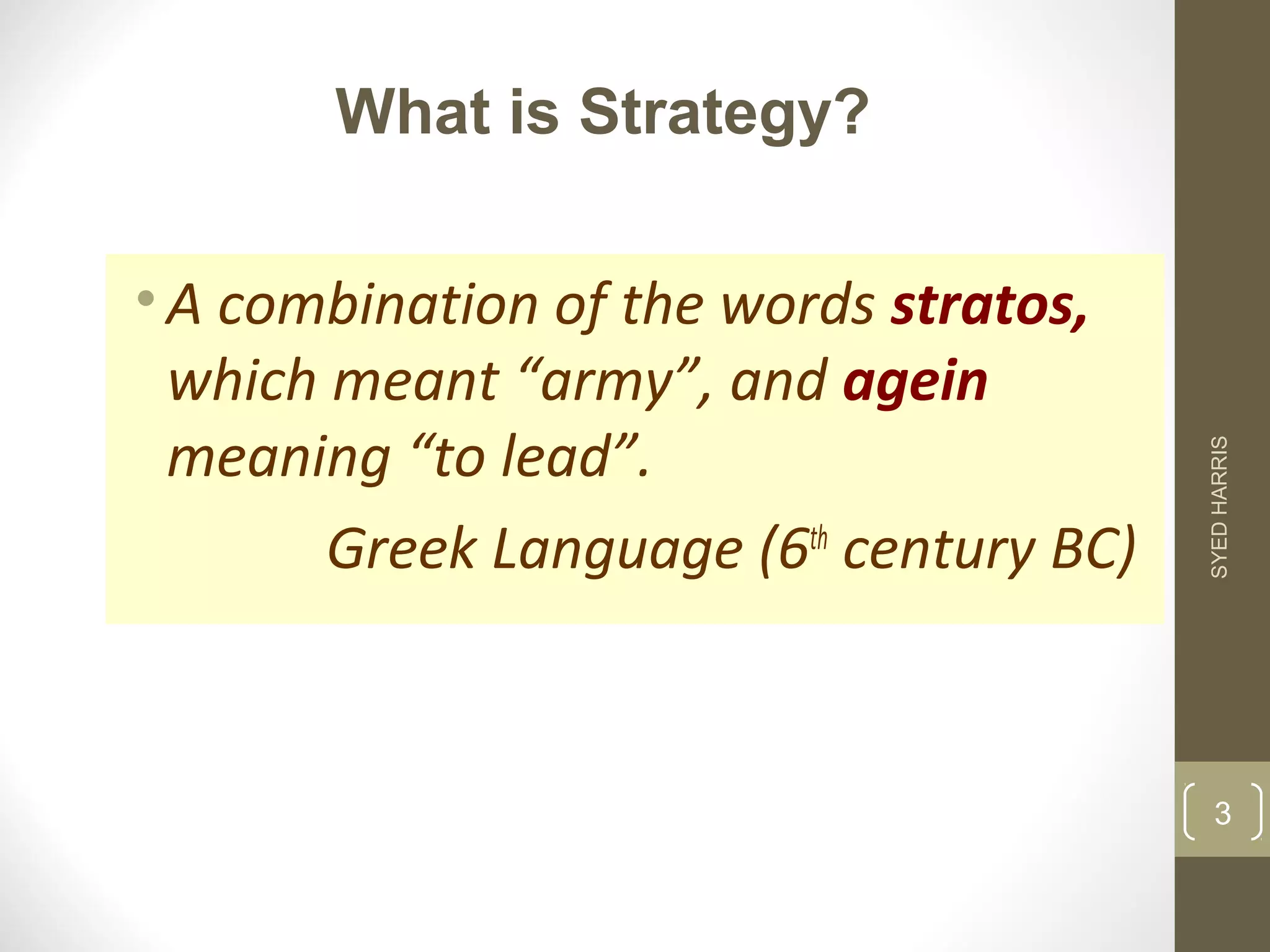 What is Strategy? 
• A combination of the words stratos, 
which meant “army”, and agein 
meaning “to lead”. 
Greek Language (6th century BC) 
SYED HARRIS 
3 
 