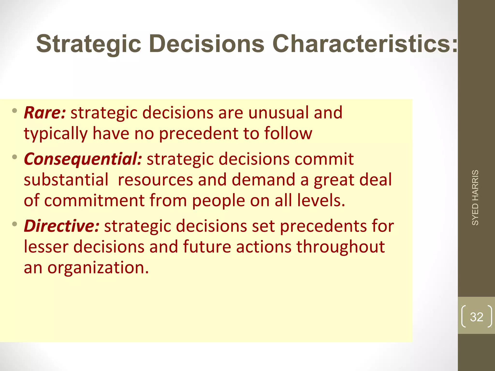 Strategic Decisions Characteristics: 
• Rare: strategic decisions are unusual and 
typically have no precedent to follow 
• Consequential: strategic decisions commit 
substantial resources and demand a great deal 
of commitment from people on all levels. 
• Directive: strategic decisions set precedents for 
lesser decisions and future actions throughout 
an organization. 
SYED HARRIS 
32 
