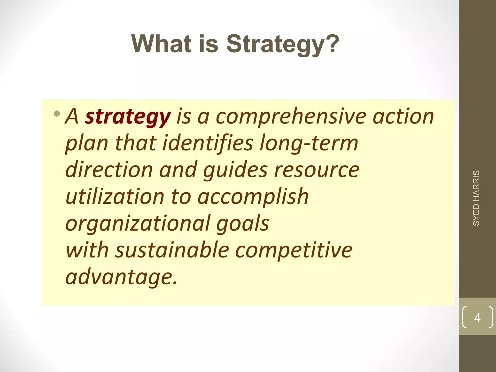What is Strategy? 
• A strategy is a comprehensive action 
plan that identifies long-term 
direction and guides resource 
utilization to accomplish 
organizational goals 
with sustainable competitive 
advantage. 
SYED HARRIS 
4 
 