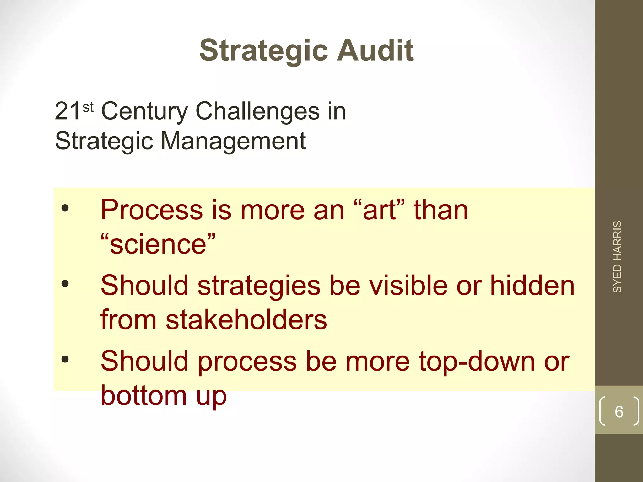 Strategic Audit 
21st Century Challenges in 
Strategic Management 
• Process is more an “art” than 
“science” 
• Should strategies be visible or hidden 
from stakeholders 
• Should process be more top-down or 
bottom up 
SYED HARRIS 
6 
 