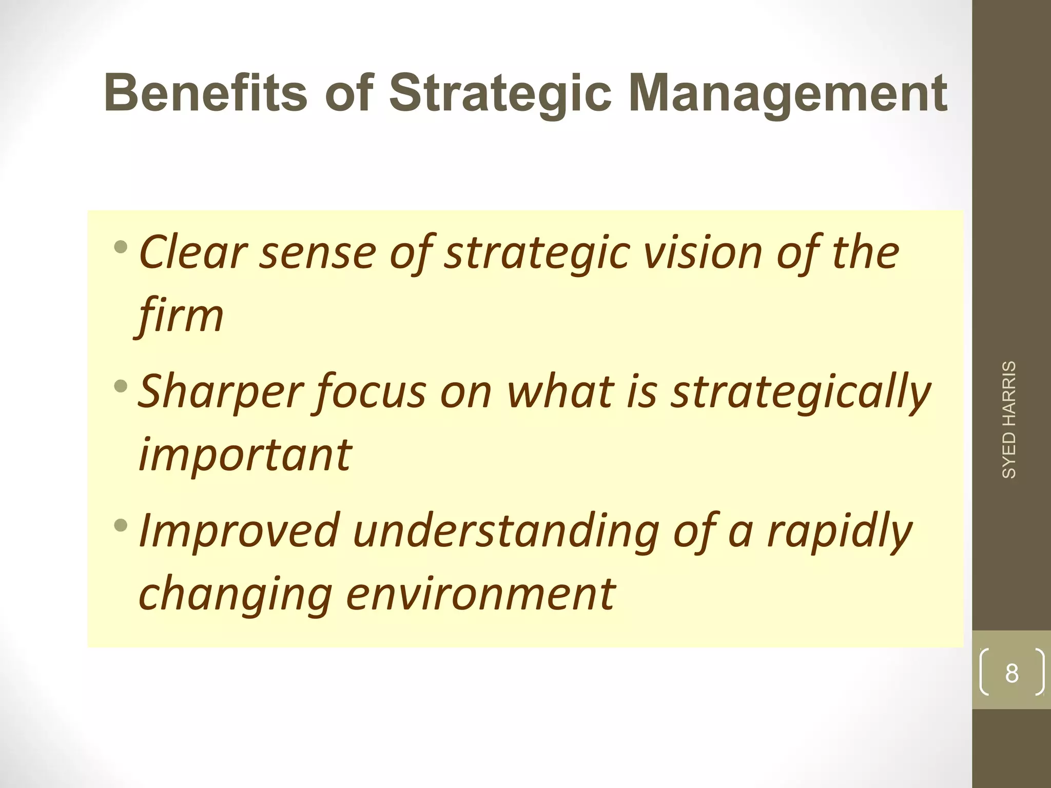 Benefits of Strategic Management 
• Clear sense of strategic vision of the 
firm 
• Sharper focus on what is strategically 
important 
• Improved understanding of a rapidly 
changing environment 
SYED HARRIS 
8 
 