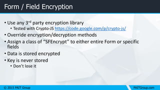 © 2015 PAIT Group PAITGroup.com
Form / Field Encryption
• Use any 3rd party encryption library
• Tested with Crypto-JS https://code.google.com/p/crypto-js/
• Override encryption/decryption methods
• Assign a class of “SFEncrypt” to either entire Form or specific
fields
• Data is stored encrypted
• Key is never stored
• Don’t lose it
 