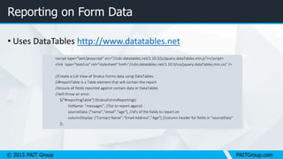 © 2015 PAIT Group PAITGroup.com
Reporting on Form Data
• Uses DataTables http://www.datatables.net
<script type="text/javascript" src="//cdn.datatables.net/1.10.3/js/jquery.dataTables.min.js"></script>
<link type="text/css" rel="stylesheet" href="//cdn.datatables.net/1.10.3/css/jquery.dataTables.min.css" />
//Create a List View of Stratus Forms data using DataTables.
//#reportTable is a Table element that will contain the report
//ensure all fields reported against contain data or DataTables
//will throw an error.
$("#reportingTable").StratusFormsReporting({
listName: "messages", //list to report against
sourceData: ["name","email","age"], //id's of the fields to report on
columnDisplay: ["Contact Name","Email Address","Age"] //column header for fields in "sourceData"
});
 