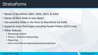 © 2015 PAIT Group PAITGroup.com
StratusForms
• Works in SharePoint 2007, 2010, 2013, & O365
• Stores all form fields in one object
• Can promote fields in the form to SharePoint list fields
• Supports many field types including People Pickers (2013 only)
• Other features
• Repeating content
• Parent / Child list relationships
• Reporting
• Form and Field encryption/password protection
 