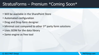 © 2015 PAIT Group PAITGroup.com
StratusForms – Premium *Coming Soon*
• Will be available in the SharePoint Store
• Automated configuration
• Drag and Drop form designer
• Minimal cost compared to other 3rd party form solutions
• Uses JSOM for the data library
• Same engine as free tool
 
