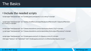 © 2015 PAIT Group PAITGroup.com
The Basics
• Include the needed scripts
<script type="text/javascript" src="//code.jquery.com/jquery-1.11.1.min.js"></script>
<script type="text/javascript" src="//cdnjs.cloudflare.com/ajax/libs/jquery.SPServices/0.7.2/jquery.SPServices-
0.7.2.min.js"></script>
<script type="text/javascript" src="//www.stratusforms.com/scripts/stratus-forms-1.0.js"></script>
<script type="text/javascript" src="//www.stratusforms.com/scripts/stratus-forms-data-SPServices.js"></script>
<script type="text/javascript" src="//code.jquery.com/ui/1.11.2/jquery-ui.min.js"></script>
<link type="text/css" rel="stylesheet" href="//code.jquery.com/ui/1.11.2/themes/start/jquery-ui.css">
 