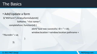 © 2015 PAIT Group PAITGroup.com
The Basics
• Add/Update a form
$("#SFForm").StratusFormsSubmit({
listName: “<list name>",
completefunc: function(id) {
alert("Save was successful. ID = " + id);
window.location = window.location.pathname +
"?formID=" + id;
}
});
 