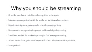 Why you should be streaming
• Gives the your brand visibility and recognition in the space
• Increases your experience with the platforms for future client projects
• Broadcast designs are precursors for client broadcast projects
• Demonstrates your passion for games, and knowledge of streaming.
• Provides a test bed for marketing strategies that leverage streaming
• Allows you to share game experiences with others who share similar passions
• Its super fun!
 
