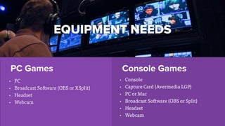 PC Games Console Games
EQUIPMENT NEEDS
• PC
• Broadcast Software (OBS or XSplit)
• Headset
• Webcam
• Console
• Capture Card (Avermedia LGP)
• PC or Mac
• Broadcast Software (OBS or Split)
• Headset
• Webcam
 