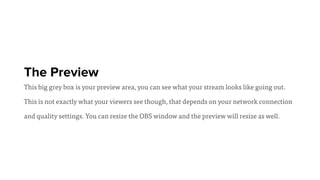 The Preview
This big grey box is your preview area, you can see what your stream looks like going out.
This is not exactly what your viewers see though, that depends on your network connection
and quality settings. You can resize the OBS window and the preview will resize as well.
 