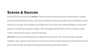 Scenes & Sources
On the left we have a box for Scenes. These are how you lay out all your video sources, images,
text and whatever else you have. You'll set a name for each one and there is no hard limit on how
many you can have. For example, you might have one scene with a game filling the screen, and
another one that has the game smaller, with a background behind it and your webcam in the
corner. How you set up your scenes is up to you.
Sources are the actual things that are showed on the stream. You can add images, specific
windows, text, capture cards and more. Each one can be moved around and resized however you
like as well as other settings pertaining specifically to each type of source.
 