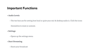 Important Functions
• Audio Levels
• The two bars are for setting how loud or quiet your mic & desktop audio is. Click the icons
themselves to mute or unmute.
• Settings
• Opens up the settings menu
• Start Streaming
• Starts your broadcast
 
