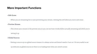 More Important Functions
• Edit Scene
• When you are streaming live or just previewing your stream, clicking this will allow you move and resize.
• Preview Stream
• This shows your stream in the preview area so you can see how it looks before actually streaming and while you're
setting it up
• Global Sources
• Setting a source up as a global source means it is always active and doesn't need to 'turn on'. It's very useful to set
up webcams as global sources so there is no loading time when you switch scenes
 