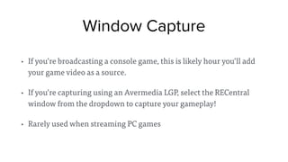 Window Capture
• If you’re broadcasting a console game, this is likely hour you’ll add
your game video as a source.
• If you’re capturing using an Avermedia LGP, select the RECentral
window from the dropdown to capture your gameplay!
• Rarely used when streaming PC games
 