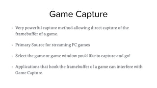 Game Capture
• Very powerful capture method allowing direct capture of the
framebuffer of a game.
• Primary Source for streaming PC games
• Select the game or game window you’d like to capture and go!
• Applications that hook the framebuffer of a game can interfere with
Game Capture.
 