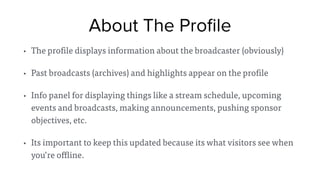 About The Proﬁle
• The profile displays information about the broadcaster (obviously)
• Past broadcasts (archives) and highlights appear on the profile
• Info panel for displaying things like a stream schedule, upcoming
events and broadcasts, making announcements, pushing sponsor
objectives, etc.
• Its important to keep this updated because its what visitors see when
you’re offline.
 