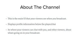 About The Channel
• This is the main UI that your viewers see when you broadcast.
• Displays profile information below the player/chat
• Its where your viewers can chat with you, and other viewers, about
whats going on in your broadcast.
 