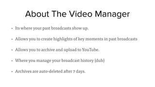 About The Video Manager
• Its where your past broadcasts show up.
• Allows you to create highlights of key moments in past broadcasts
• Allows you to archive and upload to YouTube.
• Where you manage your broadcast history (duh)
• Archives are auto-deleted after 7 days.
 