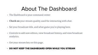 About The Dashboard
• The Dashboard is your command center
• Check on your stream quality, used for interacting with chat.
• Set your broadcast title, and what game you’re playing here.
• Controls to add new editors, view broadcast history, and view broadcast
analytics.
• Get your stream key on this page.
• DO NOT KEEP THE DASHBOARD OPEN WHILE YOU STREAM
 