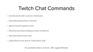 Twitch Chat Commands
• /mod [user] to add a user as a moderator
• /host [channel] to host a channel
• /ignore [user] to ignore a user
• /timeout [user] [seconds] put a user on timeout
• /ban [user] ban a toxic user
• /subscribers to set chat to “subscribers only”
You probably need a chat bot… We suggest Moobot.
 