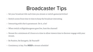 Broadcaster Tips
• Set your broadcast title each time you stream or switch games/activities!
• Switch scenes from time to time to keep the broadcast interesting
• Interacting with chat is paramount. Do it, a lot!
• When twitch.tv/digitalsurgeons goes live, host the channel!
• Stream for a minimum of 2 hours at a time to allow viewers time to discover engage with your
stream.
• Be Positive, Be Energetic, Be Yourself!
• Consistency is key. You NEED a stream schedule!
 