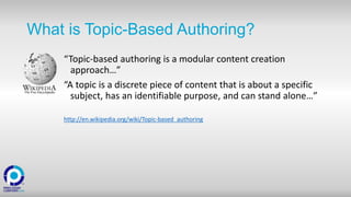 What is Topic-Based Authoring?
“Topic-based authoring is a modular content creation
approach…”
“A topic is a discrete piece of content that is about a specific
subject, has an identifiable purpose, and can stand alone…”
http://en.wikipedia.org/wiki/Topic-based_authoring
 