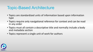 Topic-Based Architecture
• Topics are standardized units of information based upon information
type
• Topics require only navigational reference for context and can be read
in any order
• Topics must all contain a descriptive title and normally include a body
and metadata section
• Topics represent a single unit of work for authors
 