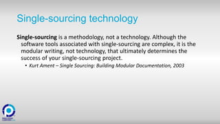 Single-sourcing technology
Single-sourcing is a methodology, not a technology. Although the
software tools associated with single-sourcing are complex, it is the
modular writing, not technology, that ultimately determines the
success of your single-sourcing project.
• Kurt Ament – Single Sourcing: Building Modular Documentation, 2003
 